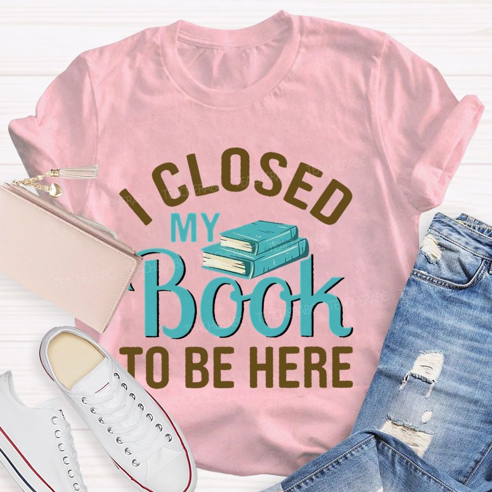 I Closed My Book To Be Here Teacher T-shirt