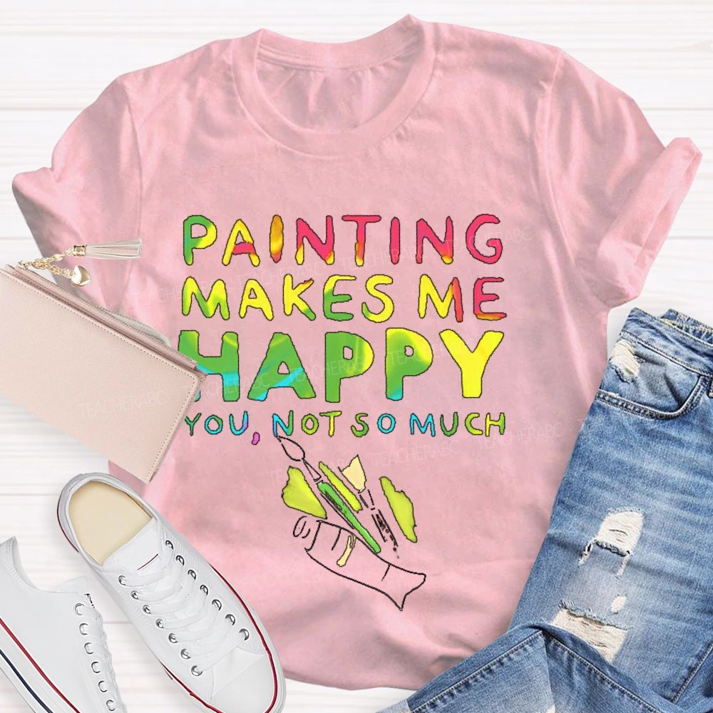 Painting Makes Me Happy You Not So Much Teacher T-shirt
