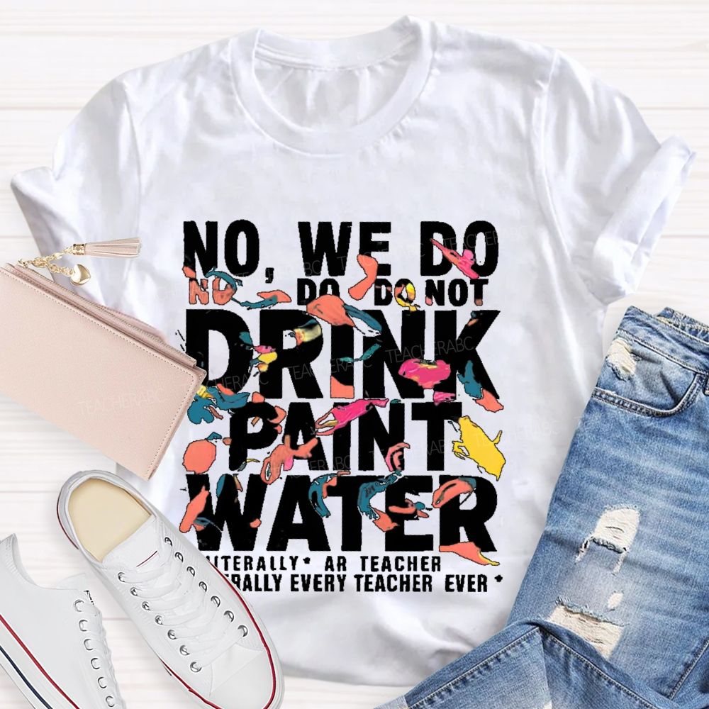 No We Do Not Drink Paint Water Literally Every Teacher Ever Teacher T-shirt