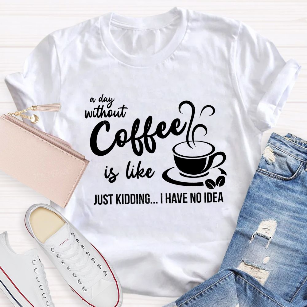 A Day Without Coffee Is Like Just Kidding I Have No Idea Teacher T-Shirt