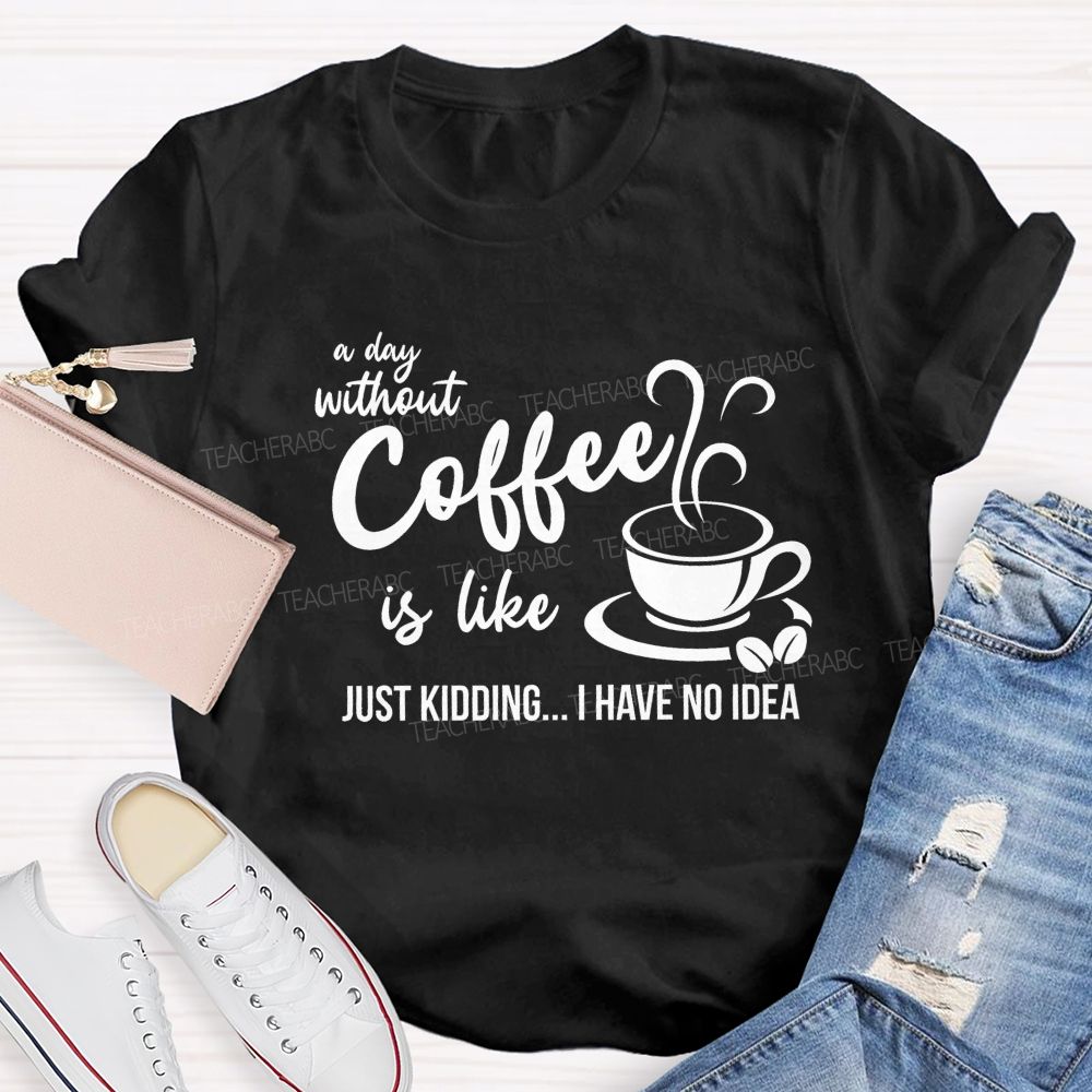 A Day Without Coffee Is Like Just Kidding I Have No Idea Teacher T-Shirt