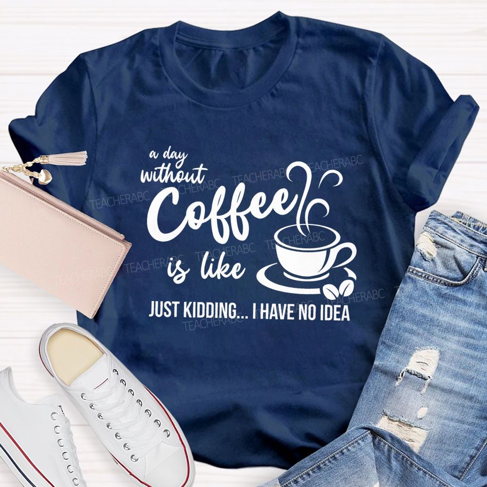 A Day Without Coffee Is Like Just Kidding I Have No Idea Teacher T-Shirt
