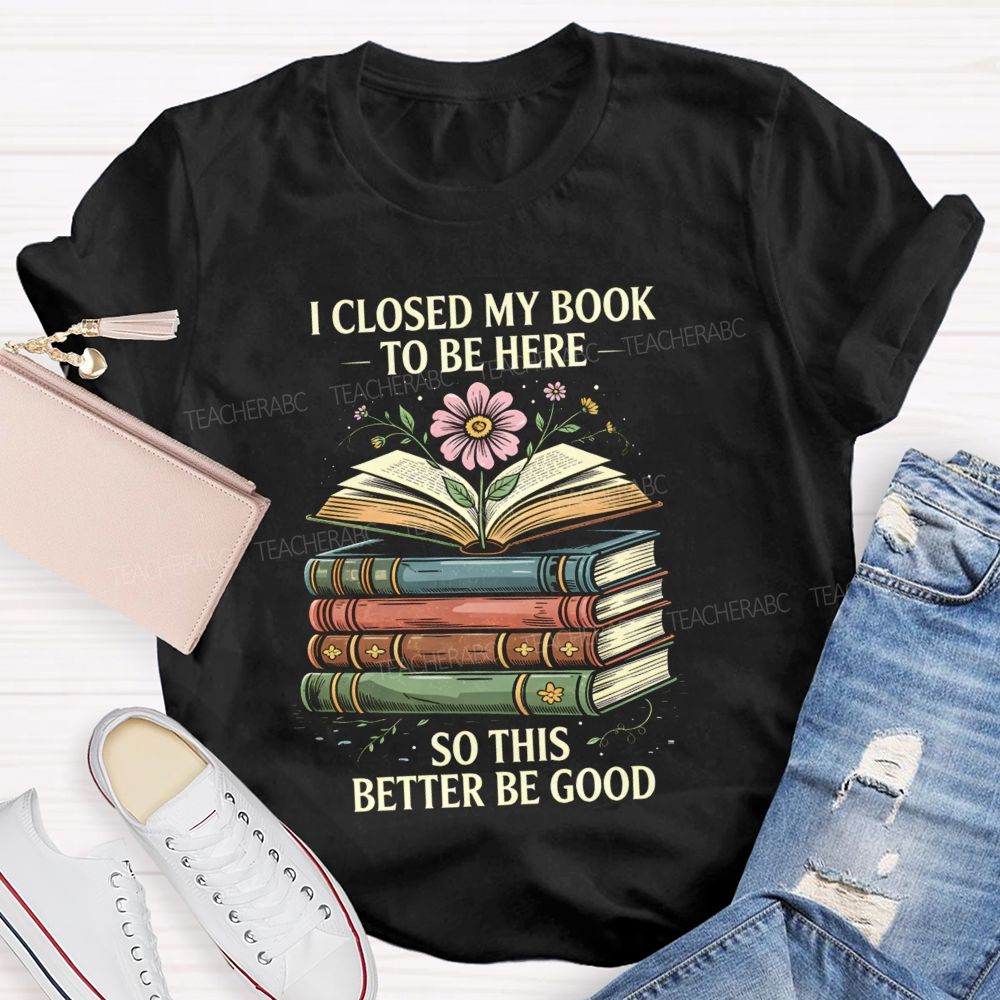 I Closed My Book To Be Here So This Better Be Good Teacher T-shirt