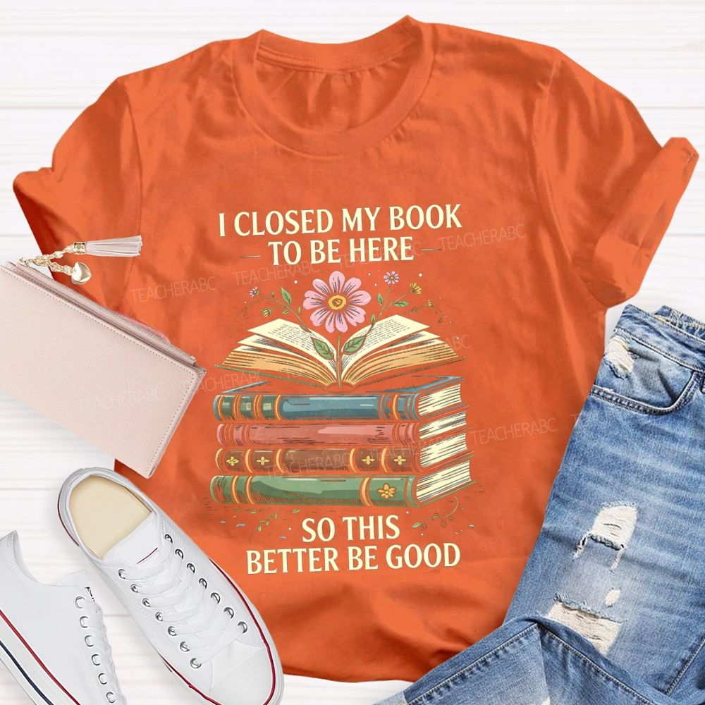I Closed My Book To Be Here So This Better Be Good Teacher T-shirt