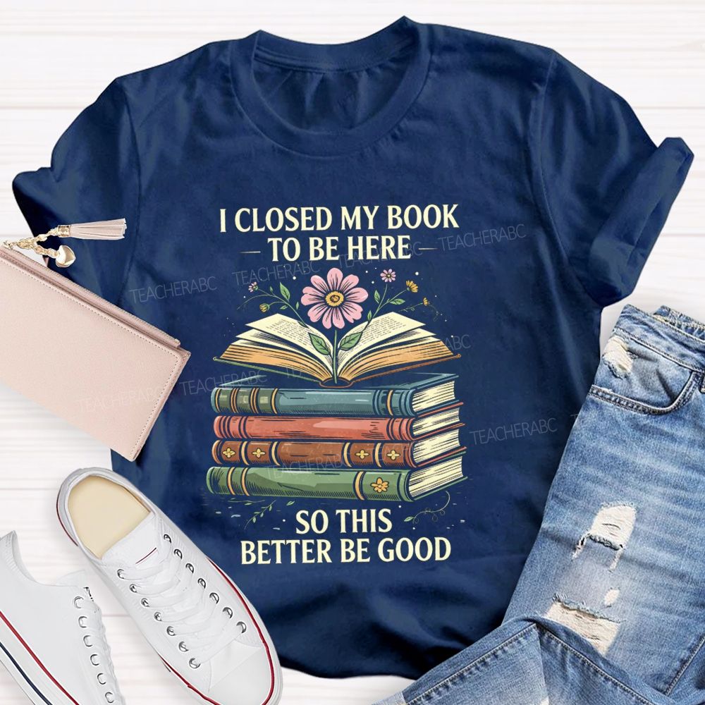 I Closed My Book To Be Here So This Better Be Good Teacher T-shirt