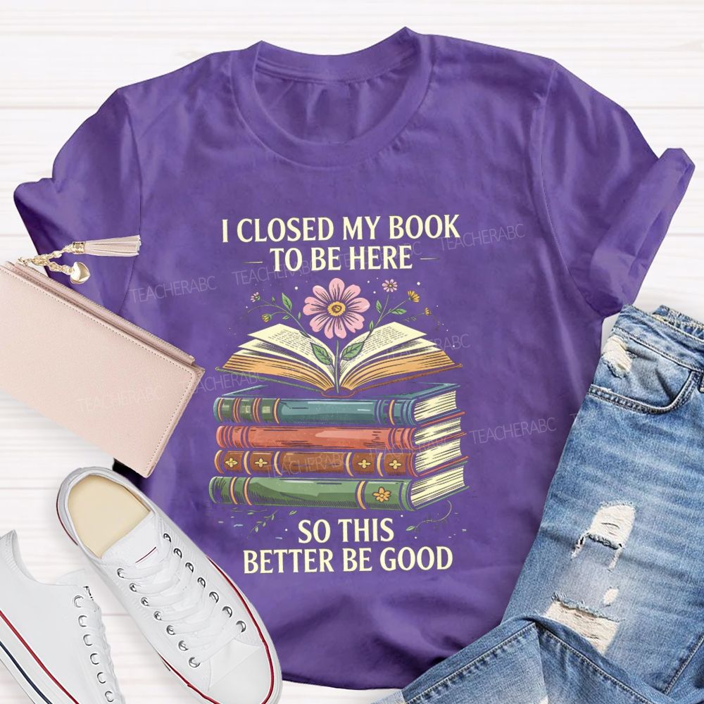 I Closed My Book To Be Here So This Better Be Good Teacher T-shirt