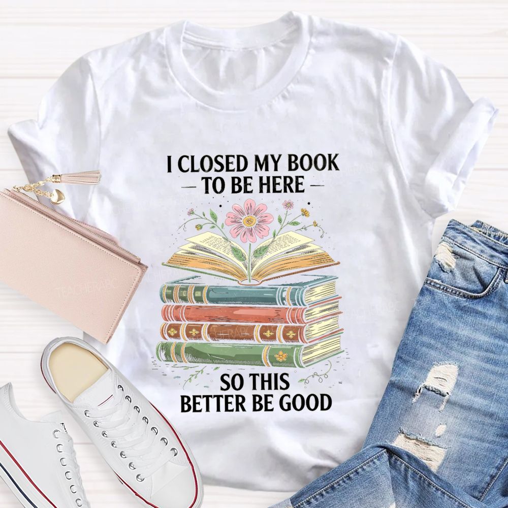 I Closed My Book To Be Here So This Better Be Good Teacher T-shirt