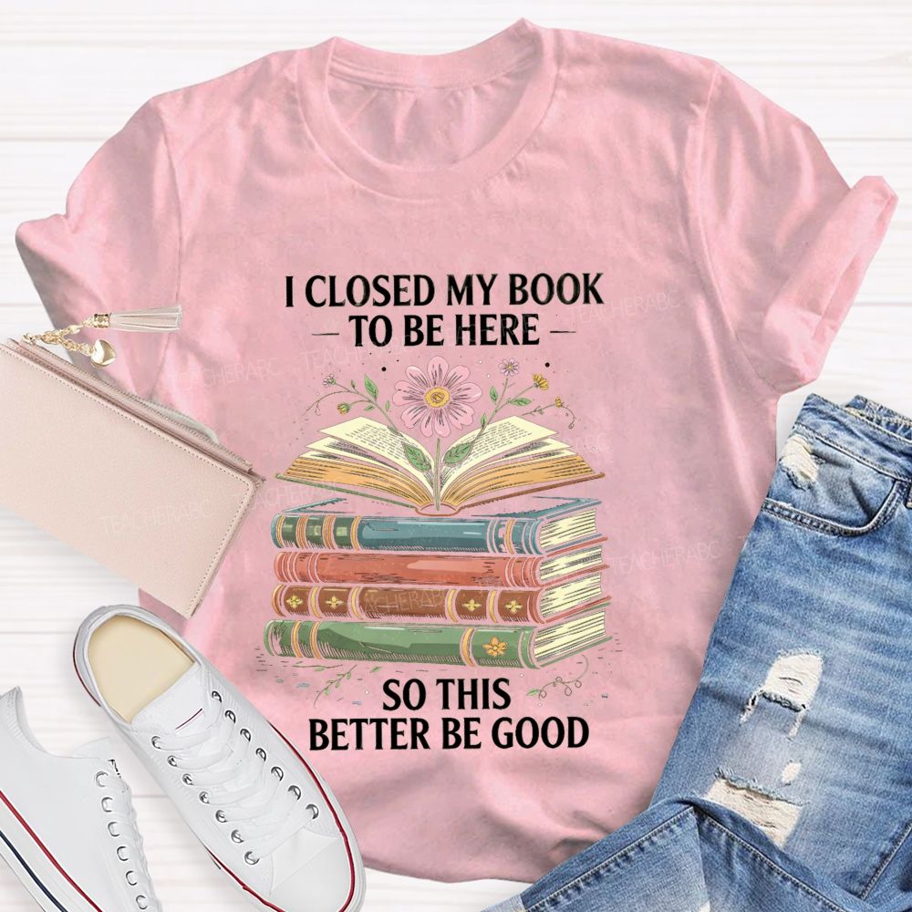 I Closed My Book To Be Here So This Better Be Good Teacher T-shirt