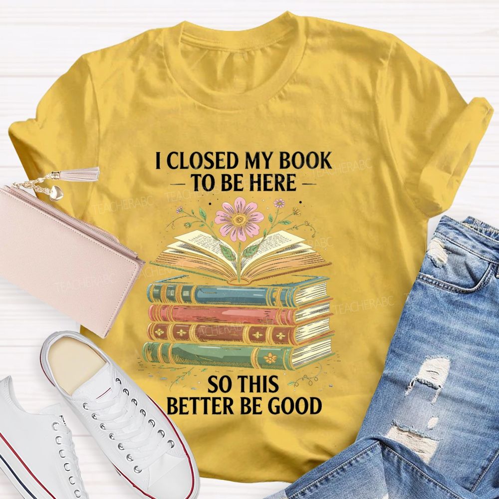 I Closed My Book To Be Here So This Better Be Good Teacher T-shirt