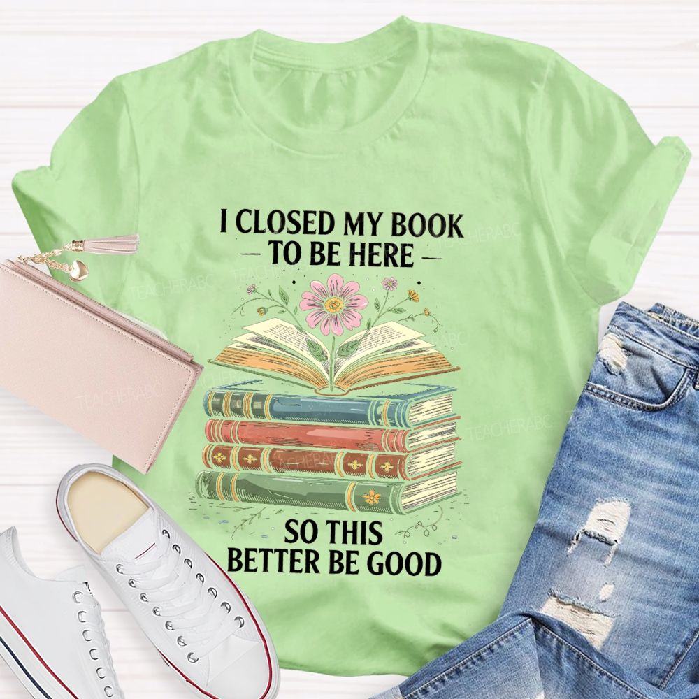 I Closed My Book To Be Here So This Better Be Good Teacher T-shirt