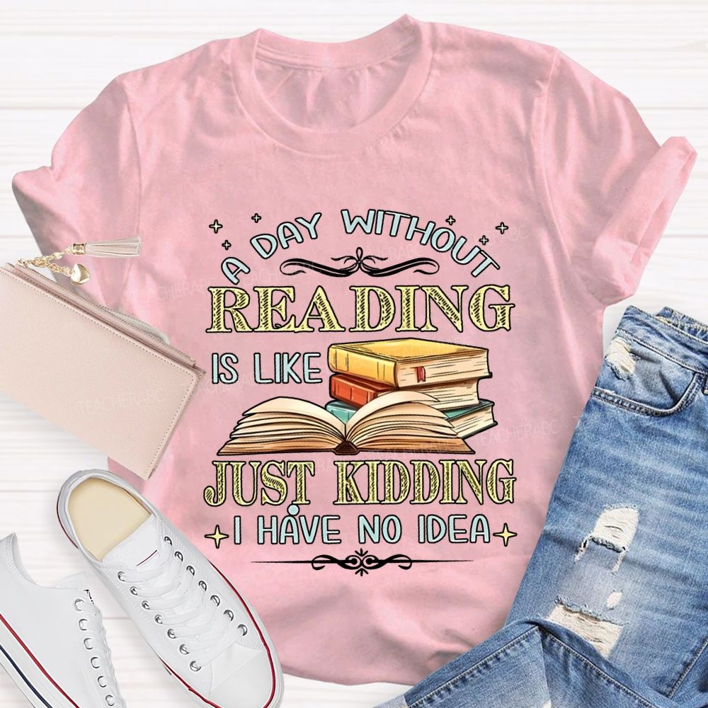 A Day Without Reading Is Like Just Kidding I Have No Idea Teacher T-shirt