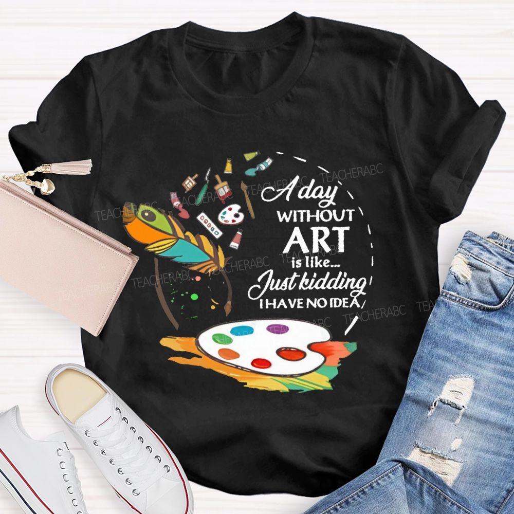 A Day Without Art Is Like Just Kidding   Teacher T-shirt