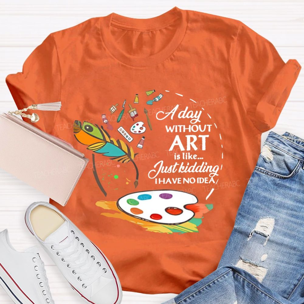 A Day Without Art Is Like Just Kidding   Teacher T-shirt
