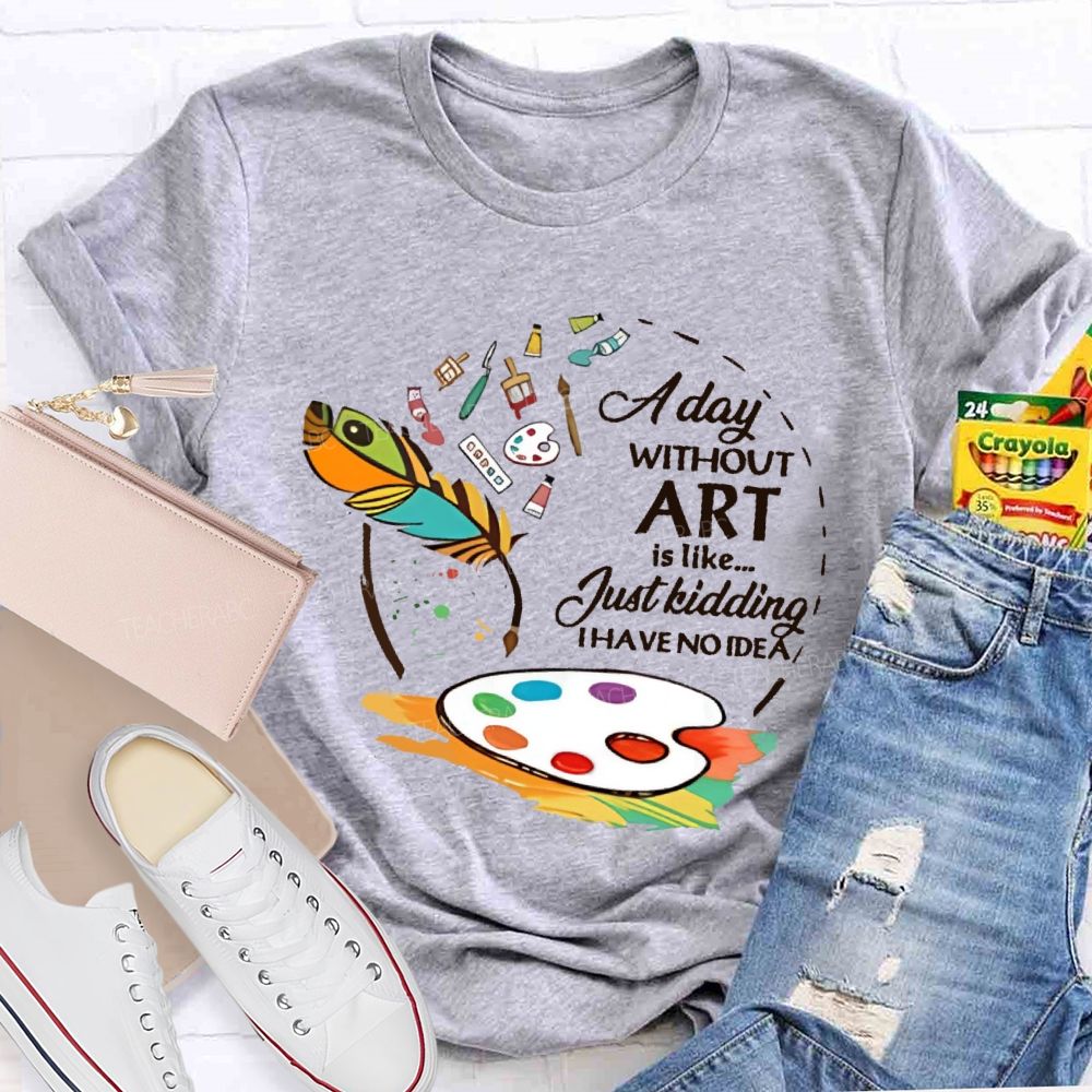 A Day Without Art Is Like Just Kidding   Teacher T-shirt