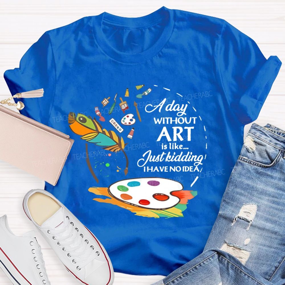 A Day Without Art Is Like Just Kidding   Teacher T-shirt