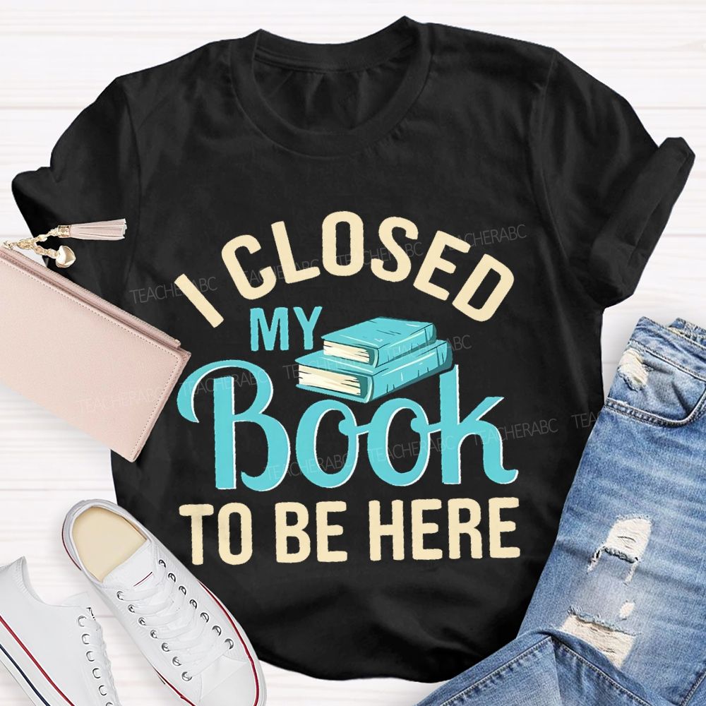 I Closed My Book To Be Here  Teacher T-shirt