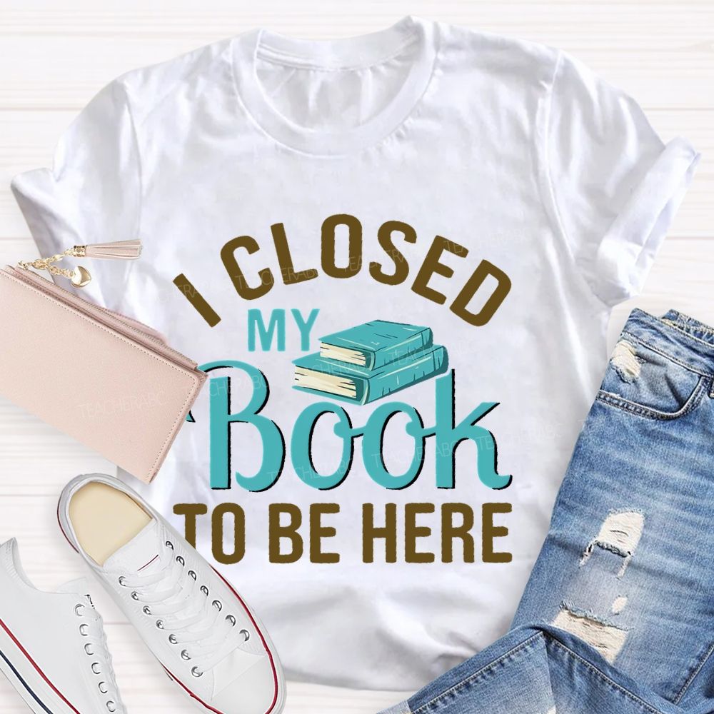 I Closed My Book To Be Here  Teacher T-shirt