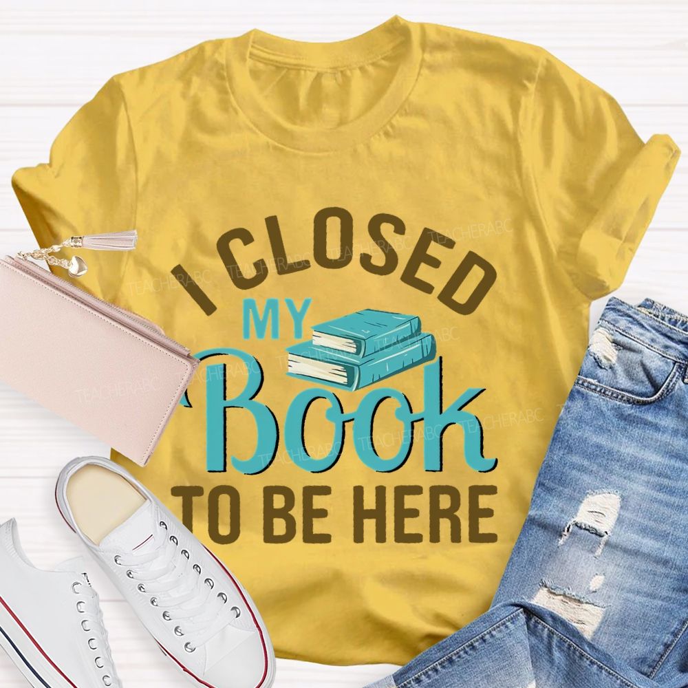 I Closed My Book To Be Here  Teacher T-shirt