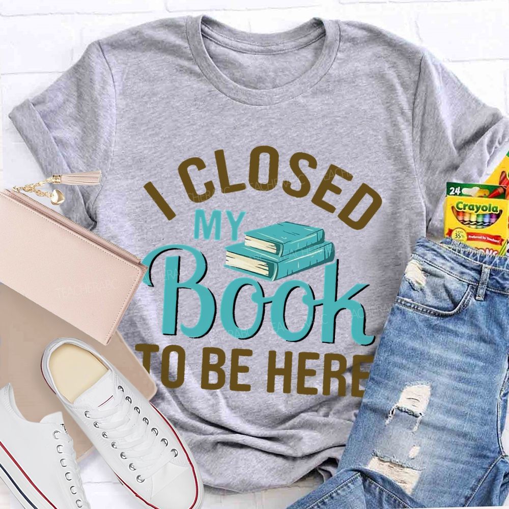 I Closed My Book To Be Here  Teacher T-shirt