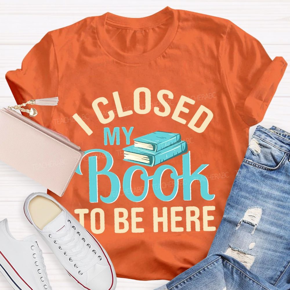 I Closed My Book To Be Here  Teacher T-shirt