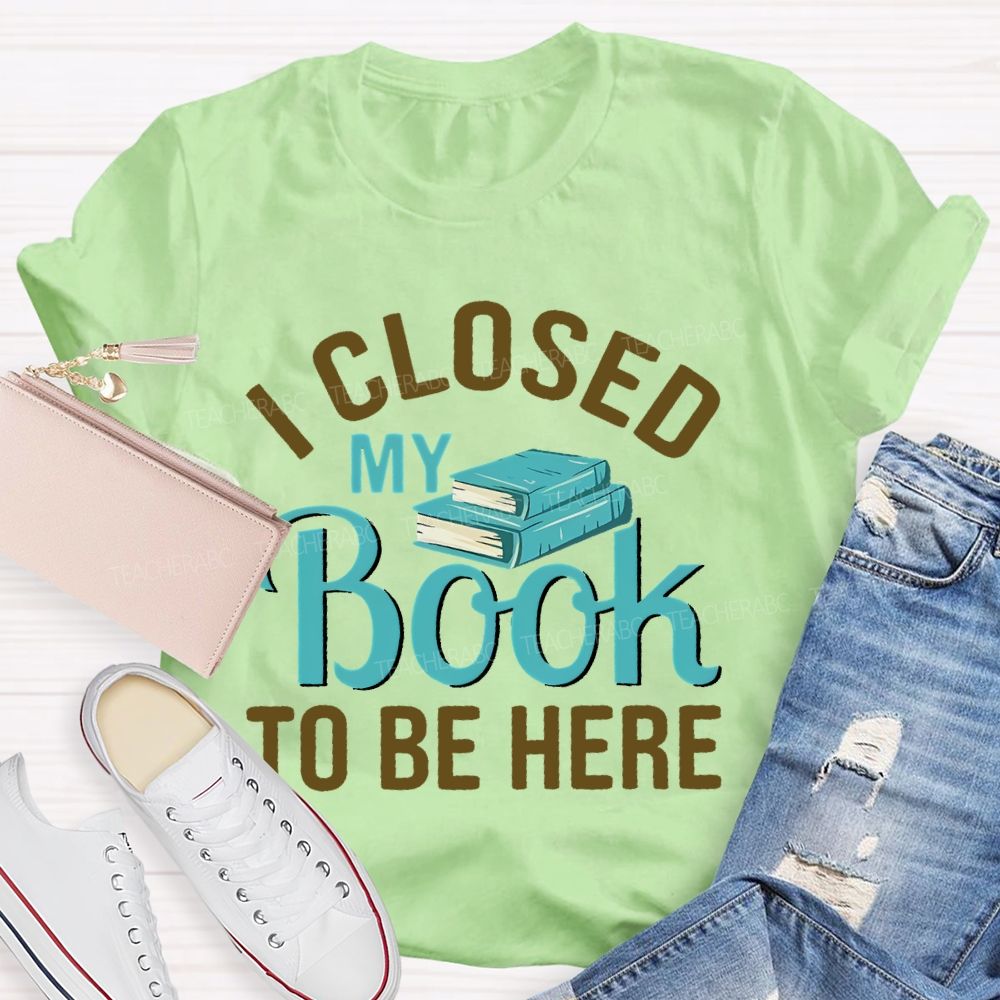 I Closed My Book To Be Here  Teacher T-shirt