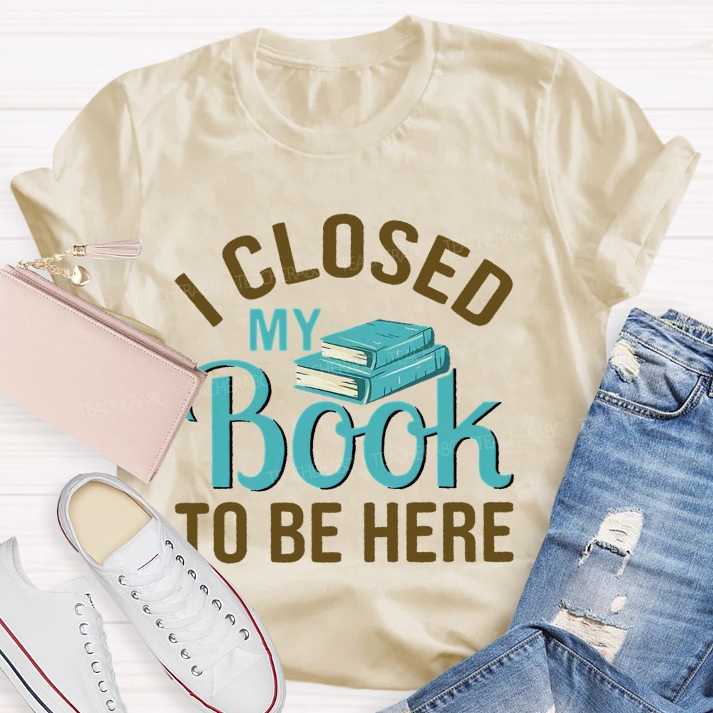 I Closed My Book To Be Here  Teacher T-shirt