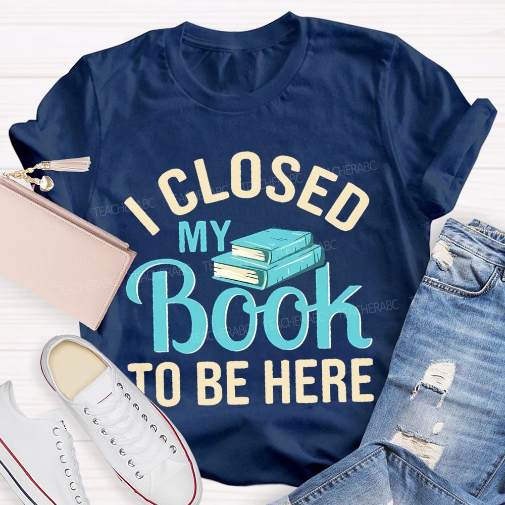 I Closed My Book To Be Here  Teacher T-shirt