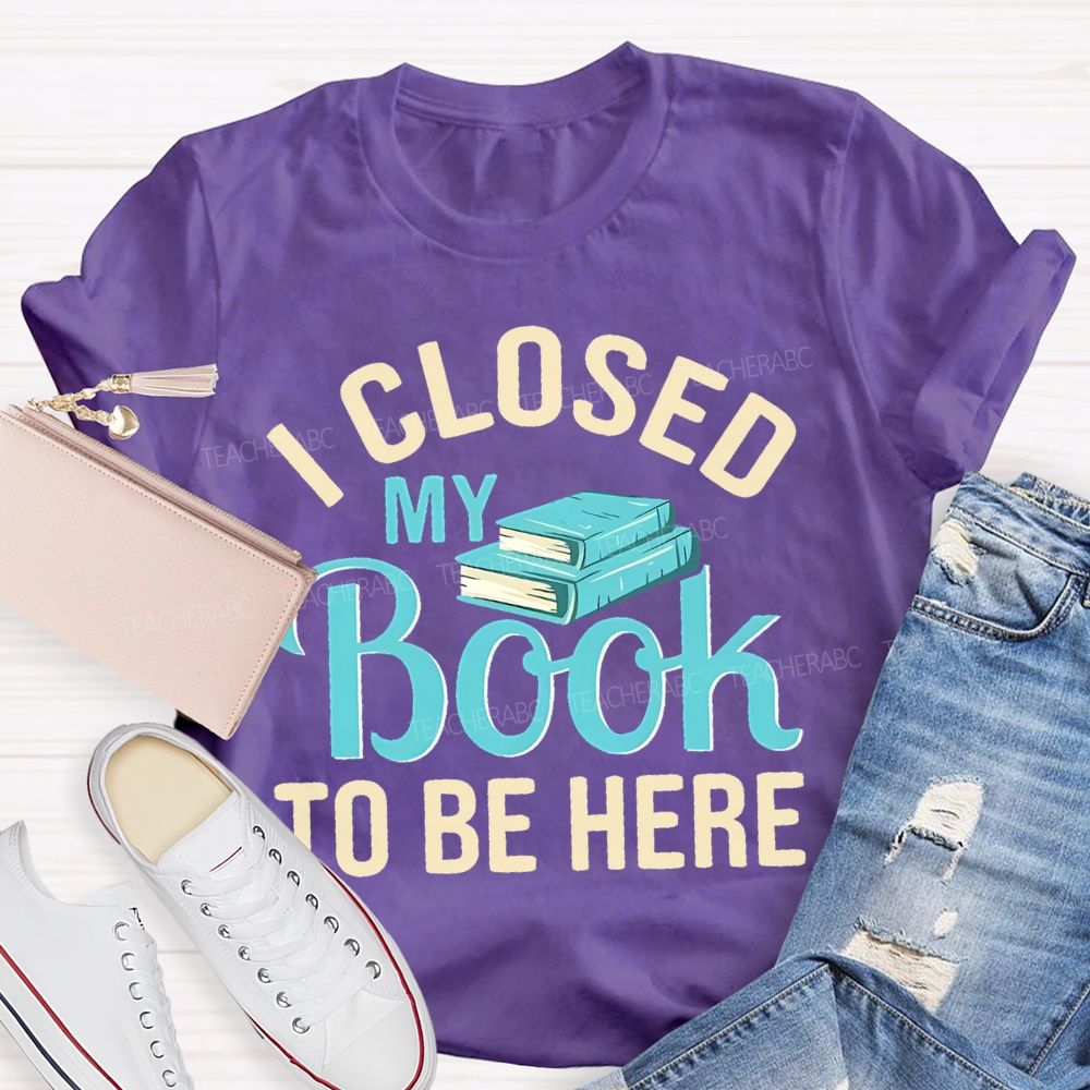 I Closed My Book To Be Here  Teacher T-shirt