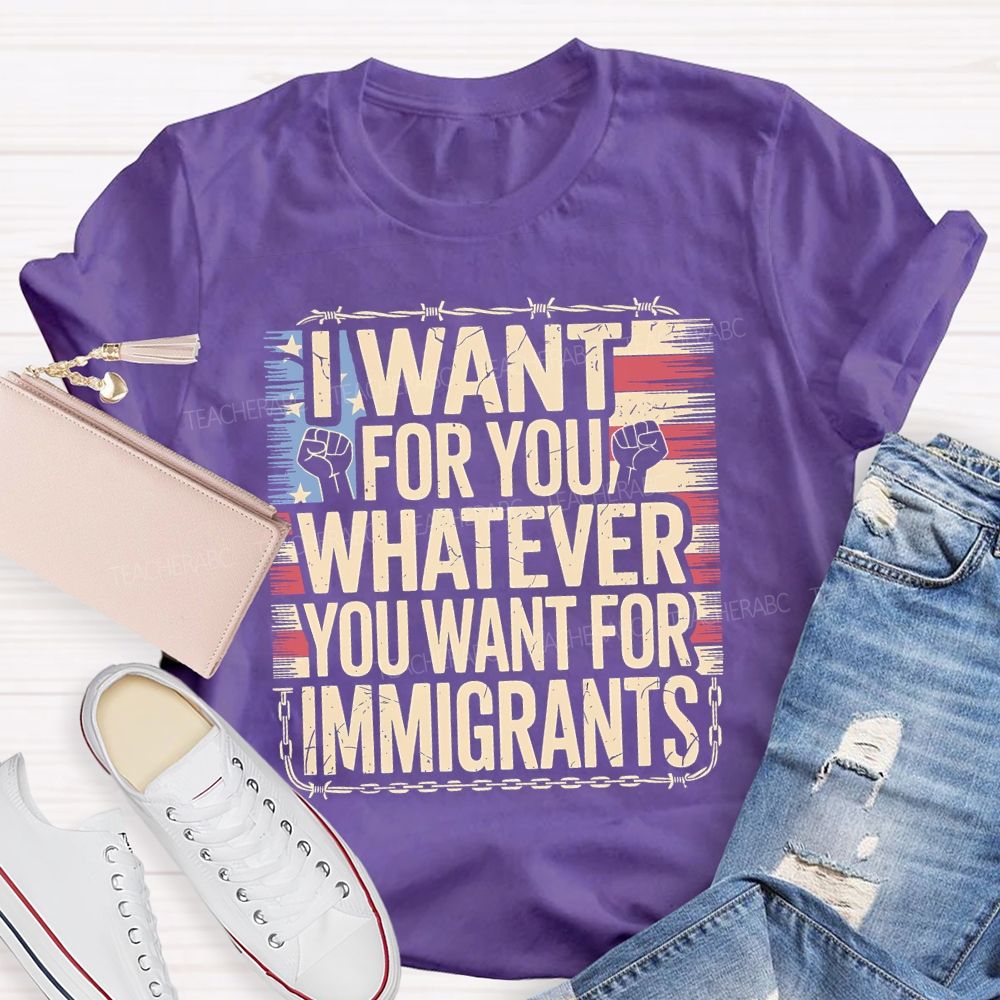 I Want For You Whatever You Want For Immigrants Teacher T-shirt