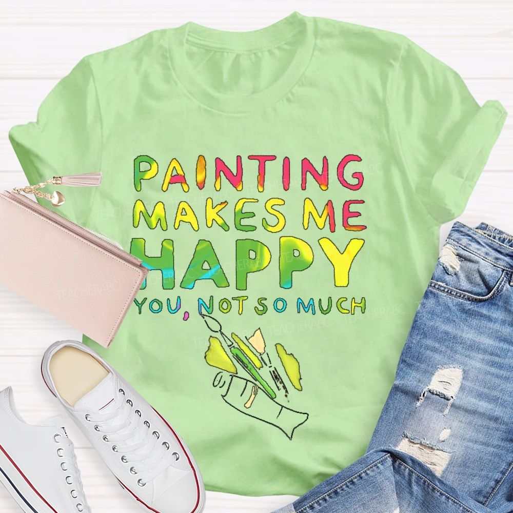 Painting Makes Me Happy You  Not So Much   Teacher T-shirt