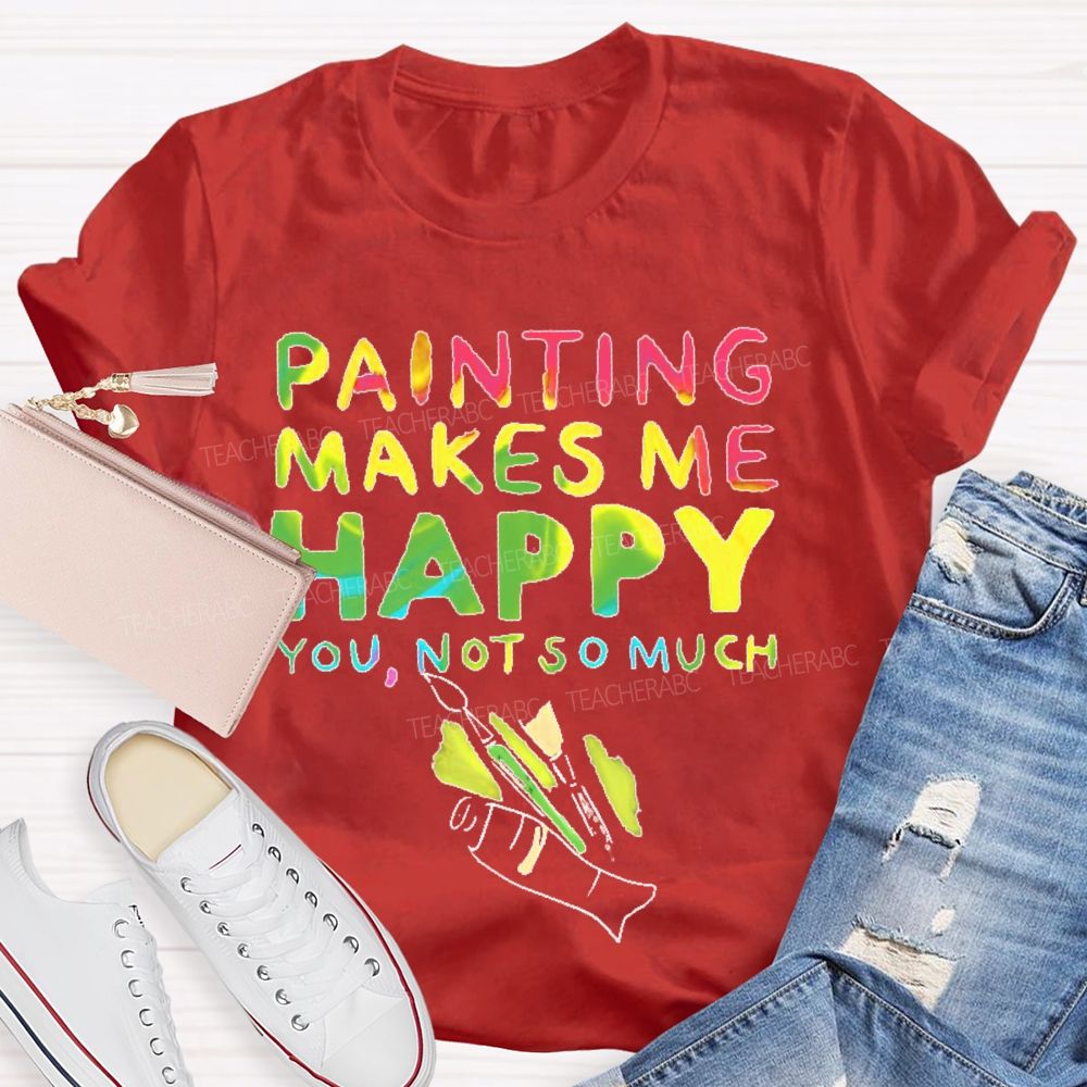 Painting Makes Me Happy You  Not So Much   Teacher T-shirt