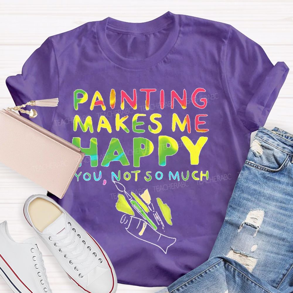 Painting Makes Me Happy You  Not So Much   Teacher T-shirt