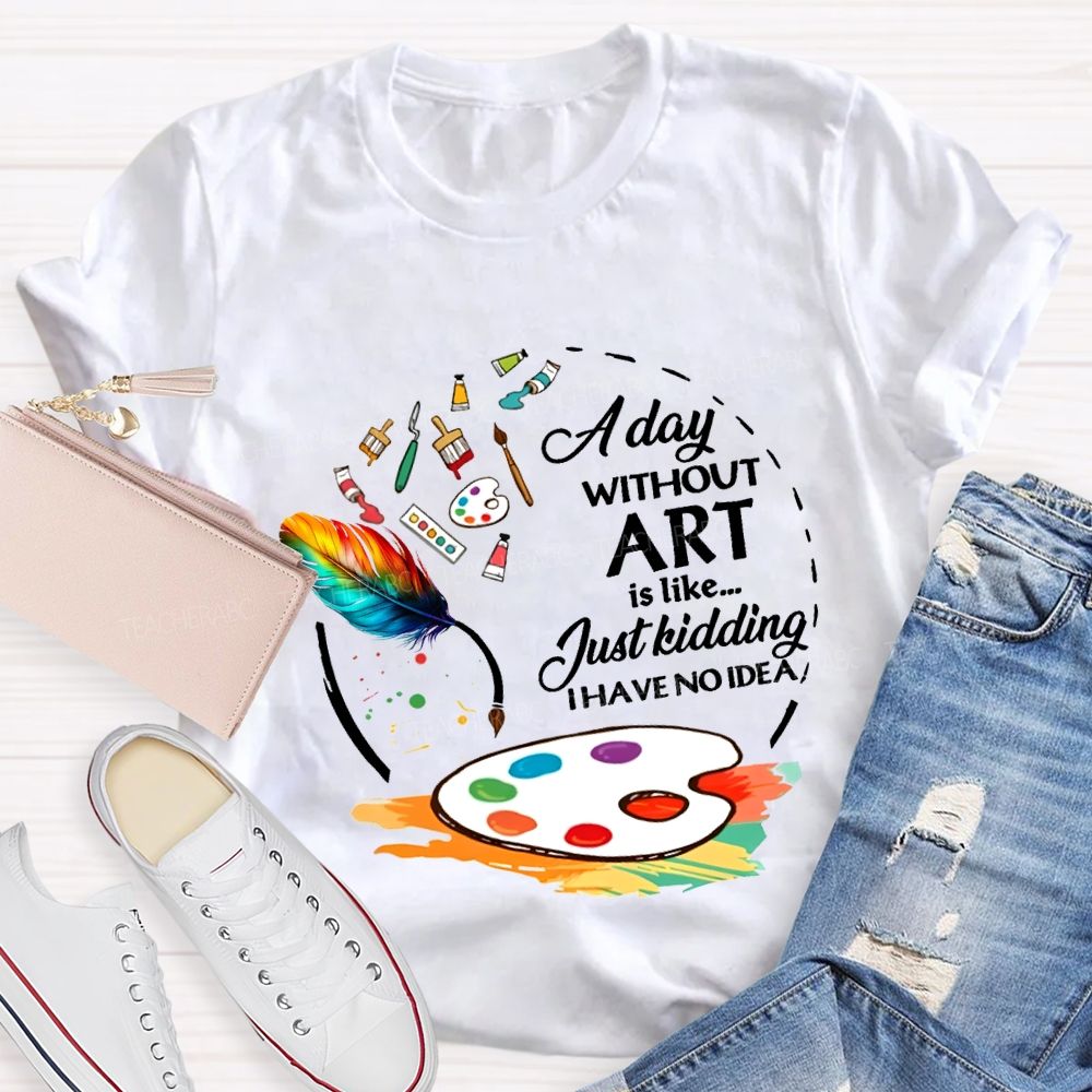 A Day Without Art Is Like Just Kidding I Have No Idea T-shirt