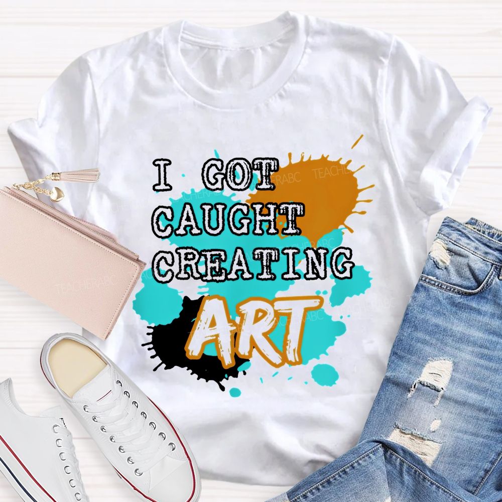 I Got Caught Creating Art  Teacher T-shirt