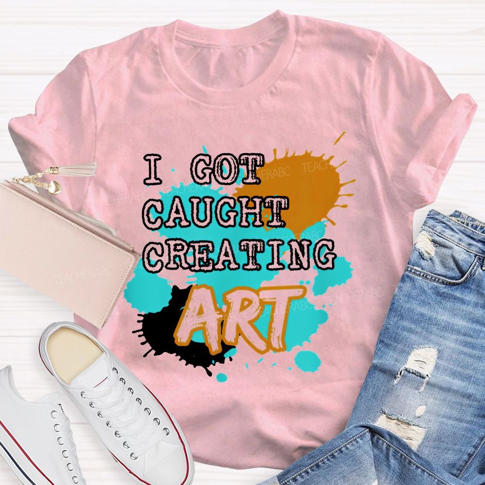I Got Caught Creating Art  Teacher T-shirt