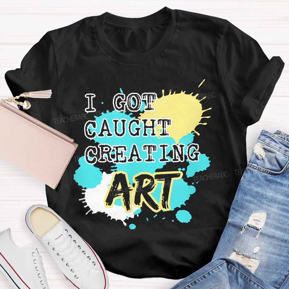 I Got Caught Creating Art  Teacher T-shirt
