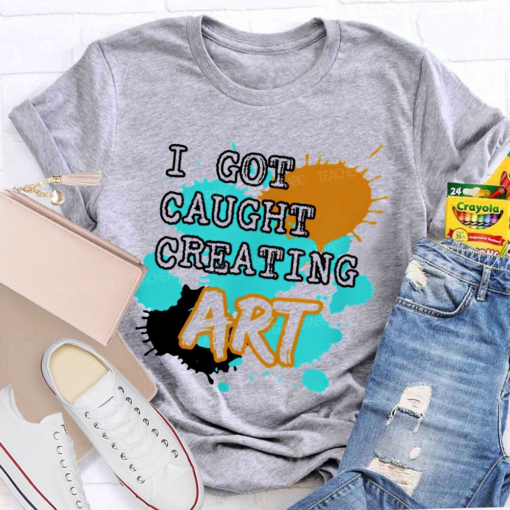 I Got Caught Creating Art  Teacher T-shirt