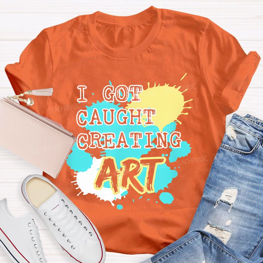 I Got Caught Creating Art  Teacher T-shirt