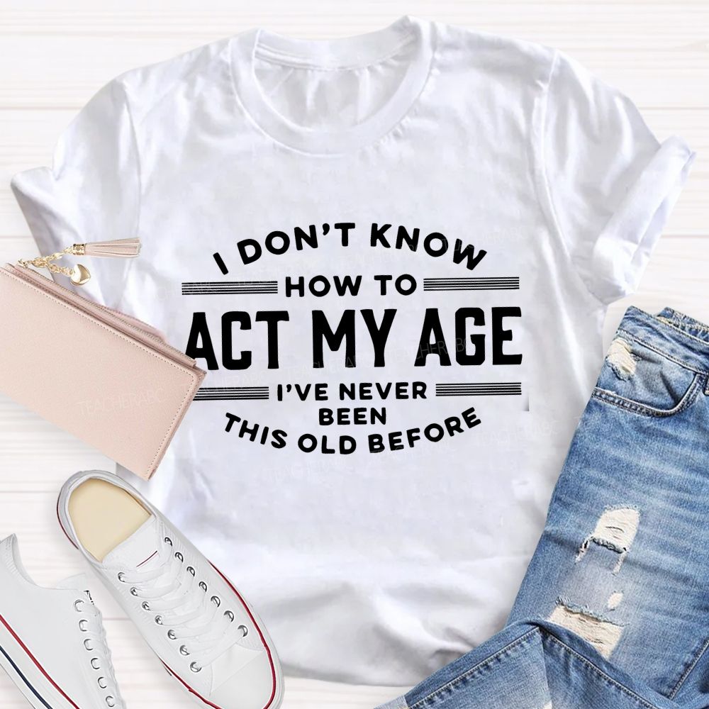 I Don't Know How To Act My Age I've Never Been This Old Before Teacher T-shirt