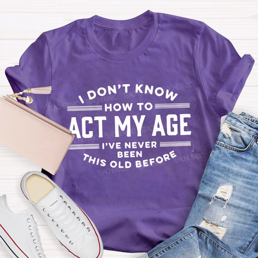 I Don't Know How To Act My Age I've Never Been This Old Before Teacher T-shirt