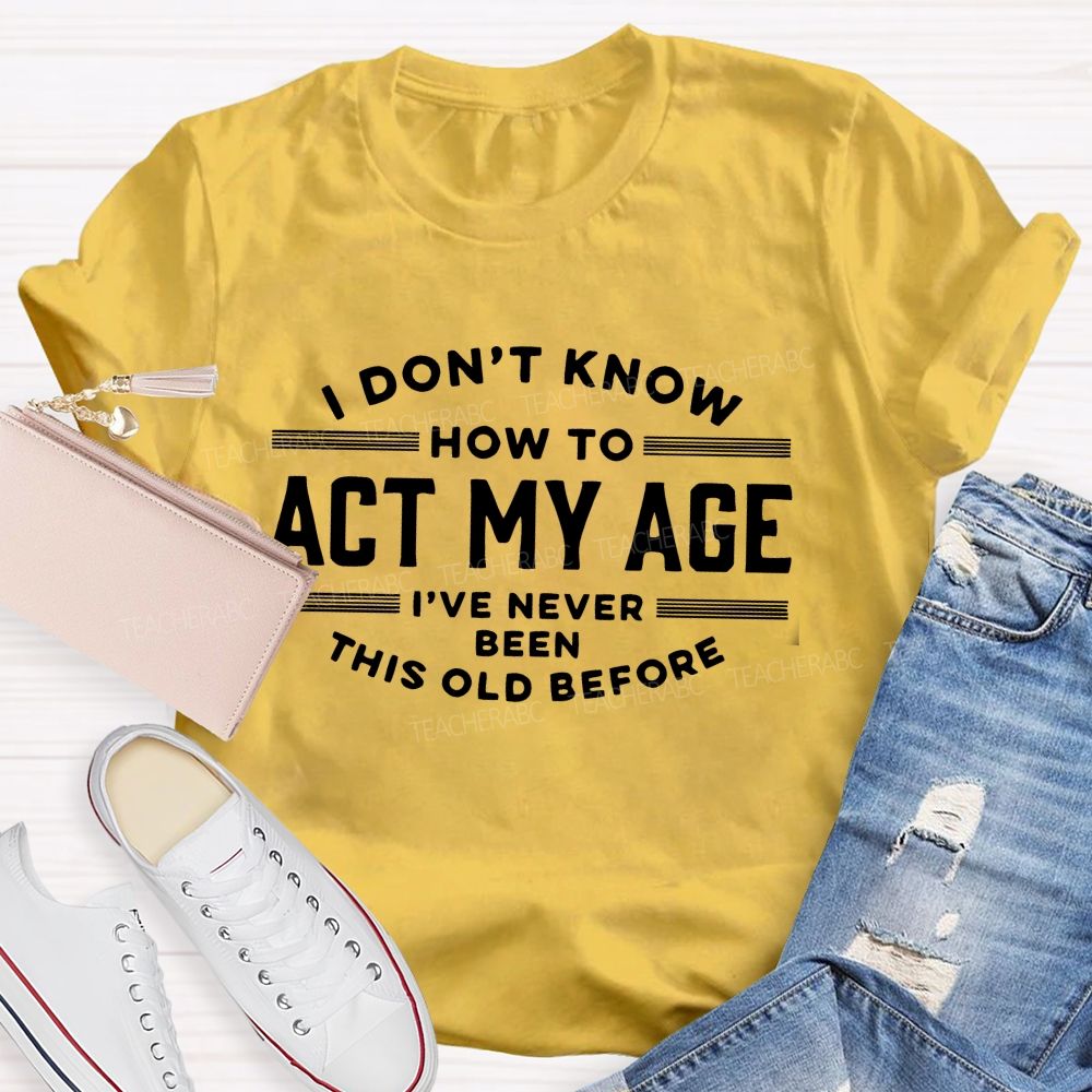 I Don't Know How To Act My Age I've Never Been This Old Before Teacher T-shirt
