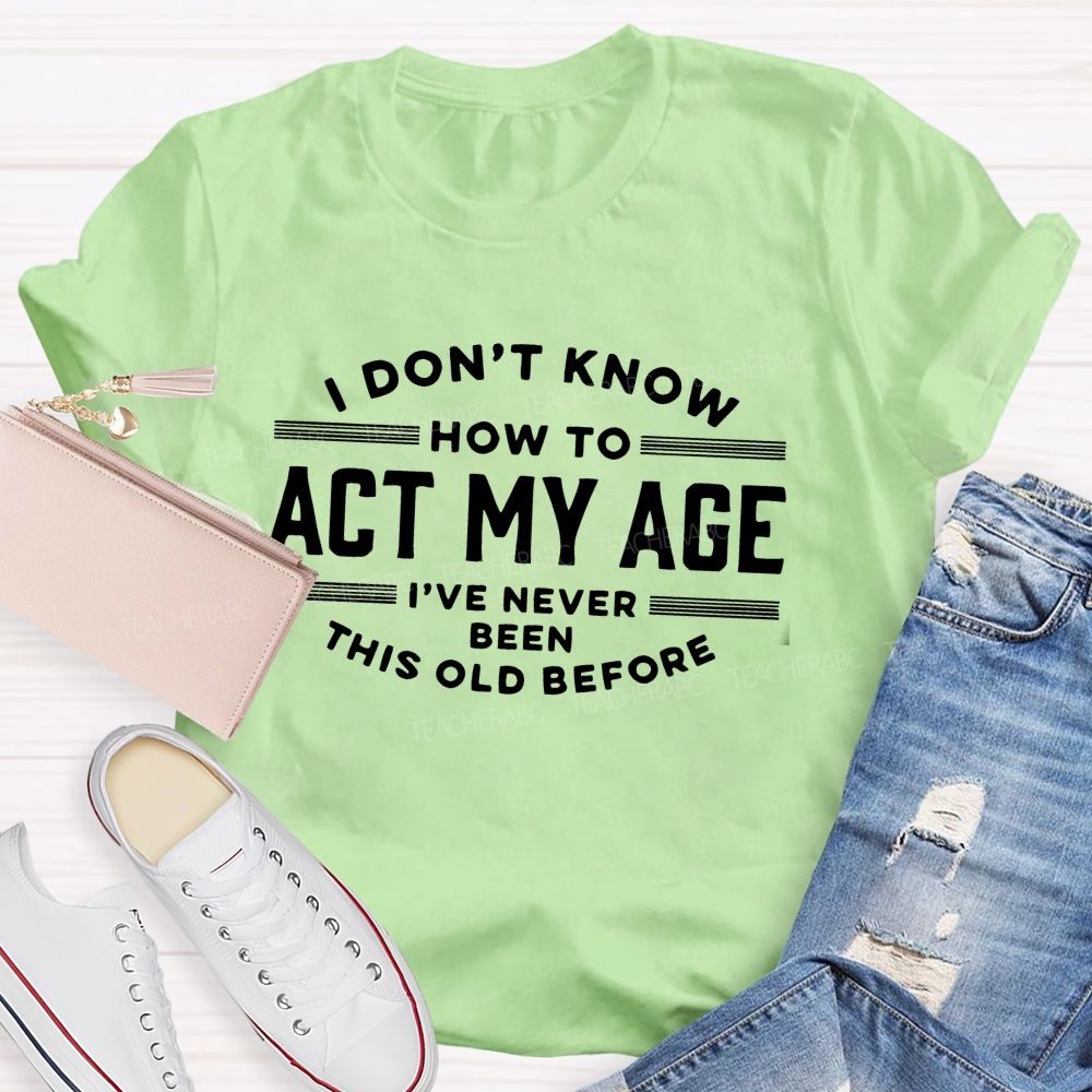 I Don't Know How To Act My Age I've Never Been This Old Before Teacher T-shirt