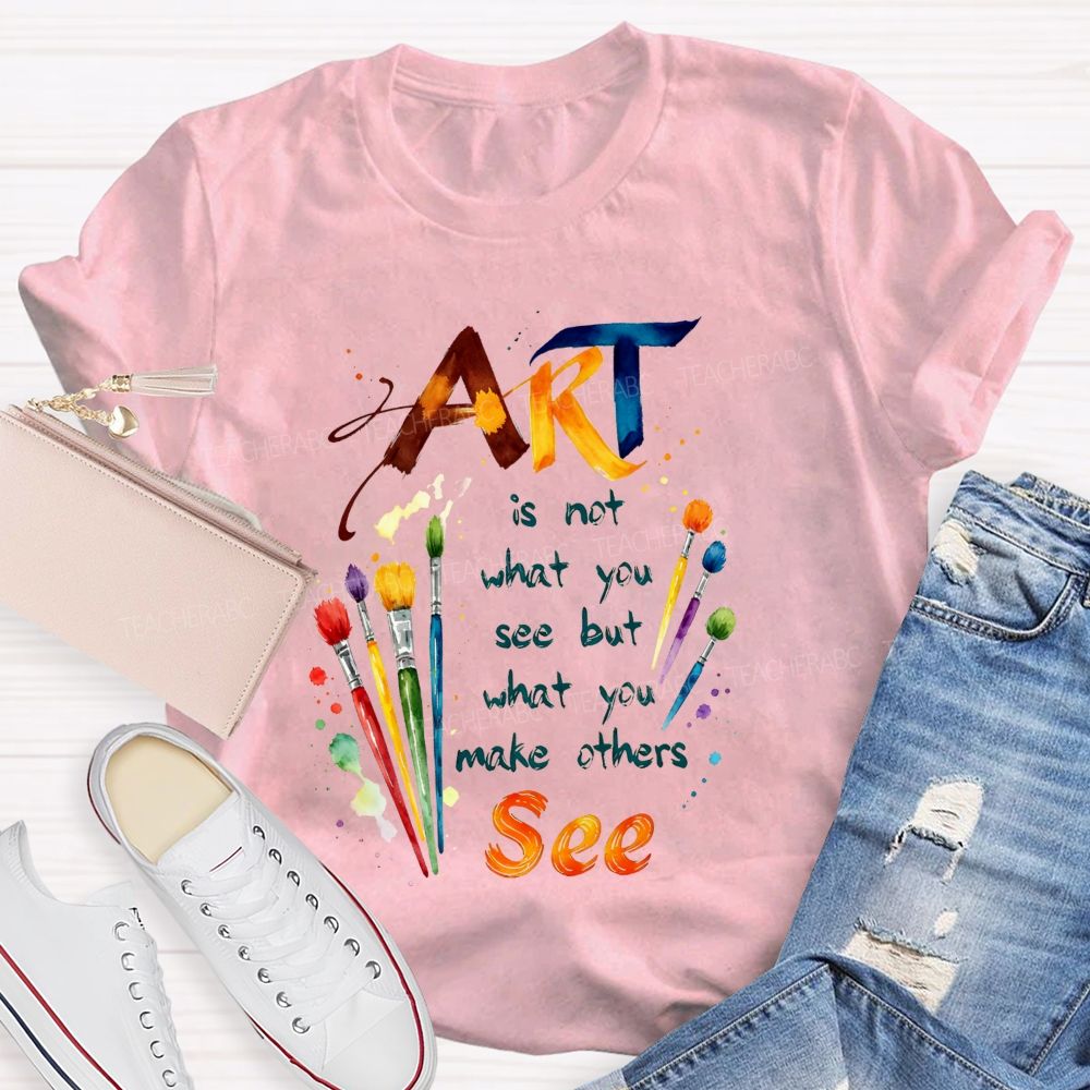 Art Is Not What You See But What You Make Others See Teacher T-Shirt