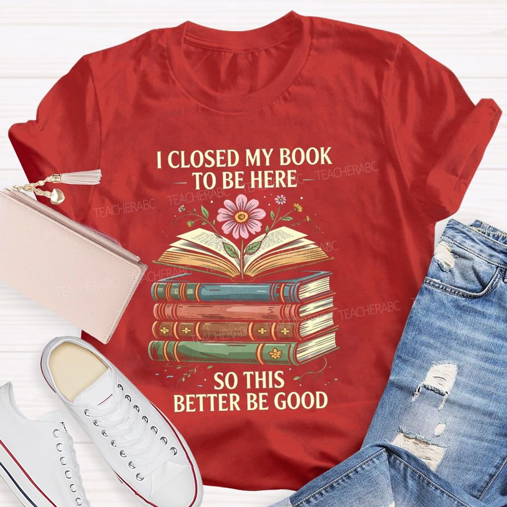 I Closed My Book To Be Here So This Better Be Good Teacher T-shirt