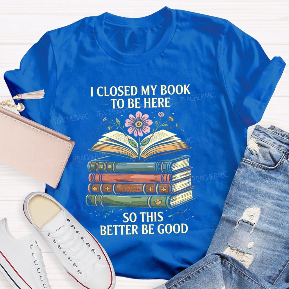 I Closed My Book To Be Here So This Better Be Good Teacher T-shirt