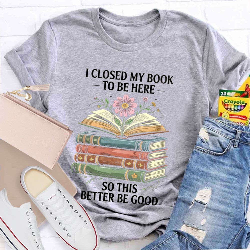 I Closed My Book To Be Here So This Better Be Good Teacher T-shirt