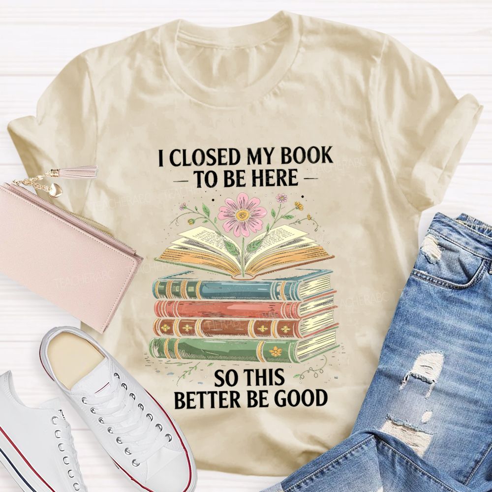 I Closed My Book To Be Here So This Better Be Good Teacher T-shirt